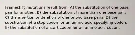 Frameshift mutations result from: A) the substitution of one base pair for another. B) the substitution of <a href='https://www.questionai.com/knowledge/keWHlEPx42-more-than' class='anchor-knowledge'>more than</a> one base pair. C) the insertion or deletion of one or two base pairs. D) the substitution of a stop codon for an amino acid-specifying codon. E) the substitution of a start codon for an amino acid codon.