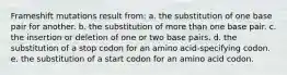 Frameshift mutations result from: a. the substitution of one base pair for another. b. the substitution of more than one base pair. c. the insertion or deletion of one or two base pairs. d. the substitution of a stop codon for an amino acid-specifying codon. e. the substitution of a start codon for an amino acid codon.