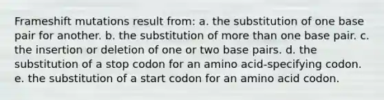 Frameshift mutations result from: a. the substitution of one base pair for another. b. the substitution of <a href='https://www.questionai.com/knowledge/keWHlEPx42-more-than' class='anchor-knowledge'>more than</a> one base pair. c. the insertion or deletion of one or two base pairs. d. the substitution of a stop codon for an amino acid-specifying codon. e. the substitution of a start codon for an amino acid codon.