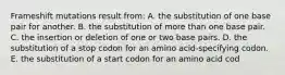 Frameshift mutations result from: A. the substitution of one base pair for another. B. the substitution of more than one base pair. C. the insertion or deletion of one or two base pairs. D. the substitution of a stop codon for an amino acid-specifying codon. E. the substitution of a start codon for an amino acid cod