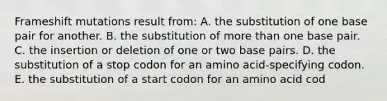 Frameshift mutations result from: A. the substitution of one base pair for another. B. the substitution of <a href='https://www.questionai.com/knowledge/keWHlEPx42-more-than' class='anchor-knowledge'>more than</a> one base pair. C. the insertion or deletion of one or two base pairs. D. the substitution of a stop codon for an amino acid-specifying codon. E. the substitution of a start codon for an amino acid cod