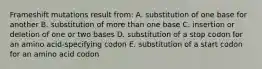 Frameshift mutations result from: A. substitution of one base for another B. substitution of more than one base C. insertion or deletion of one or two bases D. substitution of a stop codon for an amino acid-specifying codon E. substitution of a start codon for an amino acid codon