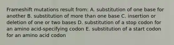 Frameshift mutations result from: A. substitution of one base for another B. substitution of more than one base C. insertion or deletion of one or two bases D. substitution of a stop codon for an amino acid-specifying codon E. substitution of a start codon for an amino acid codon