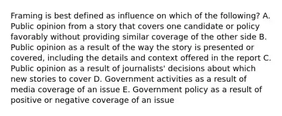 Framing is best defined as influence on which of the following? A. Public opinion from a story that covers one candidate or policy favorably without providing similar coverage of the other side B. Public opinion as a result of the way the story is presented or covered, including the details and context offered in the report C. Public opinion as a result of journalists' decisions about which new stories to cover D. Government activities as a result of media coverage of an issue E. Government policy as a result of positive or negative coverage of an issue