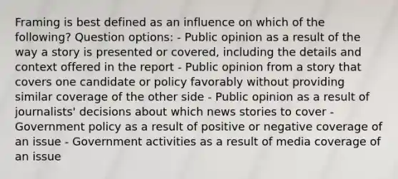 Framing is best defined as an influence on which of the following? Question options: - Public opinion as a result of the way a story is presented or covered, including the details and context offered in the report - Public opinion from a story that covers one candidate or policy favorably without providing similar coverage of the other side - Public opinion as a result of journalists' decisions about which news stories to cover - Government policy as a result of positive or negative coverage of an issue - Government activities as a result of media coverage of an issue