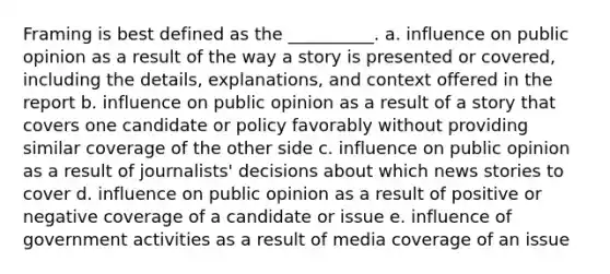 Framing is best defined as the __________. a. influence on public opinion as a result of the way a story is presented or covered, including the details, explanations, and context offered in the report b. influence on public opinion as a result of a story that covers one candidate or policy favorably without providing similar coverage of the other side c. influence on public opinion as a result of journalists' decisions about which news stories to cover d. influence on public opinion as a result of positive or negative coverage of a candidate or issue e. influence of government activities as a result of media coverage of an issue