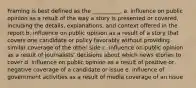 Framing is best defined as the __________.​ a. ​influence on public opinion as a result of the way a story is presented or covered, including the details, explanations, and context offered in the report b. influence on public opinion as a result of a story that covers one candidate or policy favorably without providing similar coverage of the other side c. influence on public opinion as a result of journalists' decisions about which news stories to cover d. influence on public opinion as a result of positive or negative coverage of a candidate or issue e. influence of government activities as a result of media coverage of an issue