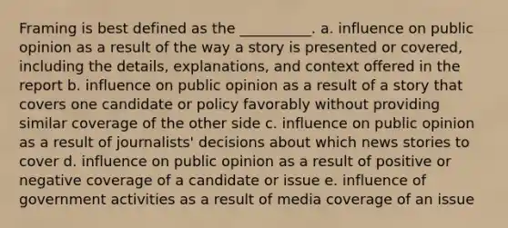 Framing is best defined as the __________.​ a. ​influence on public opinion as a result of the way a story is presented or covered, including the details, explanations, and context offered in the report b. influence on public opinion as a result of a story that covers one candidate or policy favorably without providing similar coverage of the other side c. influence on public opinion as a result of journalists' decisions about which news stories to cover d. influence on public opinion as a result of positive or negative coverage of a candidate or issue e. influence of government activities as a result of media coverage of an issue