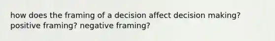 how does the framing of a decision affect decision making? positive framing? negative framing?