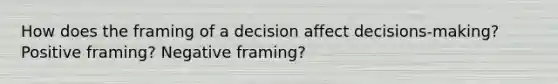 How does the framing of a decision affect decisions-making? Positive framing? Negative framing?