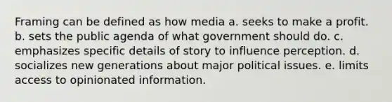 Framing can be defined as how media a. seeks to make a profit. b. sets the public agenda of what government should do. c. emphasizes specific details of story to influence perception. d. socializes new generations about major political issues. e. limits access to opinionated information.