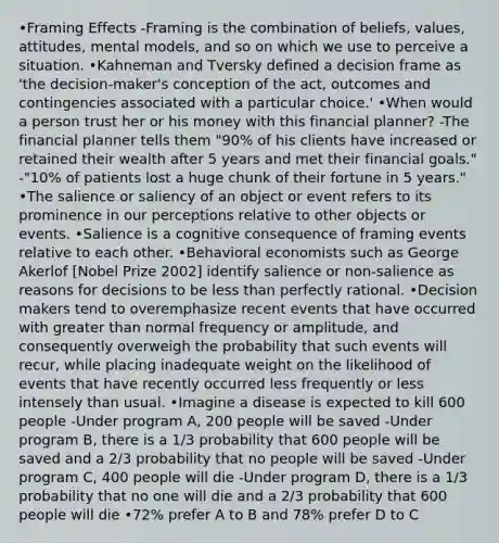 •Framing Effects -Framing is the combination of beliefs, values, attitudes, mental models, and so on which we use to perceive a situation. •Kahneman and Tversky defined a decision frame as 'the decision-maker's conception of the act, outcomes and contingencies associated with a particular choice.' •When would a person trust her or his money with this financial planner? -The financial planner tells them "90% of his clients have increased or retained their wealth after 5 years and met their financial goals." -"10% of patients lost a huge chunk of their fortune in 5 years." •The salience or saliency of an object or event refers to its prominence in our perceptions relative to other objects or events. •Salience is a cognitive consequence of framing events relative to each other. •Behavioral economists such as George Akerlof [Nobel Prize 2002] identify salience or non-salience as reasons for decisions to be less than perfectly rational. •Decision makers tend to overemphasize recent events that have occurred with greater than normal frequency or amplitude, and consequently overweigh the probability that such events will recur, while placing inadequate weight on the likelihood of events that have recently occurred less frequently or less intensely than usual. •Imagine a disease is expected to kill 600 people -Under program A, 200 people will be saved -Under program B, there is a 1/3 probability that 600 people will be saved and a 2/3 probability that no people will be saved -Under program C, 400 people will die -Under program D, there is a 1/3 probability that no one will die and a 2/3 probability that 600 people will die •72% prefer A to B and 78% prefer D to C