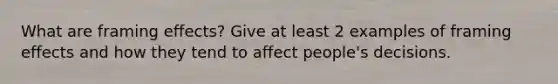 What are framing effects? Give at least 2 examples of framing effects and how they tend to affect people's decisions.