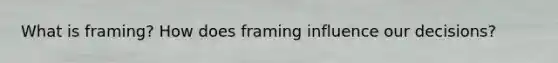 What is framing? How does framing influence our decisions?