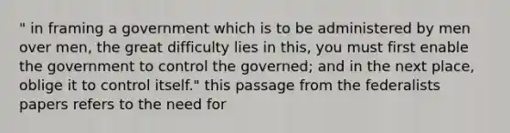 " in framing a government which is to be administered by men over men, the great difficulty lies in this, you must first enable the government to control the governed; and in the next place, oblige it to control itself." this passage from the federalists papers refers to the need for