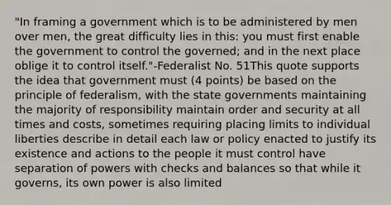 "In framing a government which is to be administered by men over men, the great difficulty lies in this: you must first enable the government to control the governed; and in the next place oblige it to control itself."-Federalist No. 51This quote supports the idea that government must (4 points) be based on the principle of federalism, with the state governments maintaining the majority of responsibility maintain order and security at all times and costs, sometimes requiring placing limits to individual liberties describe in detail each law or policy enacted to justify its existence and actions to the people it must control have separation of powers with checks and balances so that while it governs, its own power is also limited