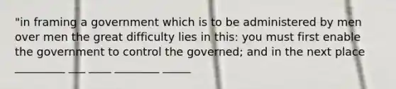 "in framing a government which is to be administered by men over men the great difficulty lies in this: you must first enable the government to control the governed; and in the next place _________ ___ ____ ________ _____