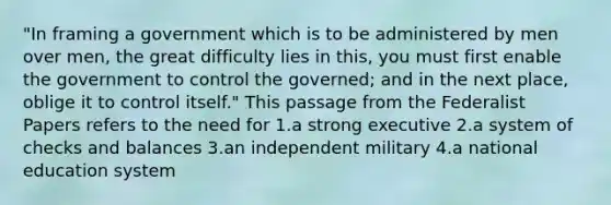 "In framing a government which is to be administered by men over men, the great difficulty lies in this, you must first enable the government to control the governed; and in the next place, oblige it to control itself." This passage from the Federalist Papers refers to the need for 1.a strong executive 2.a system of checks and balances 3.an independent military 4.a national education system