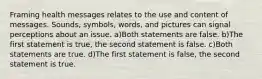 Framing health messages relates to the use and content of messages. Sounds, symbols, words, and pictures can signal perceptions about an issue. a)Both statements are false. b)The first statement is true, the second statement is false. c)Both statements are true. d)The first statement is false, the second statement is true.