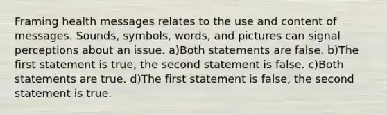 Framing health messages relates to the use and content of messages. Sounds, symbols, words, and pictures can signal perceptions about an issue. a)Both statements are false. b)The first statement is true, the second statement is false. c)Both statements are true. d)The first statement is false, the second statement is true.