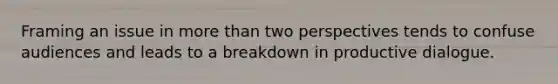 Framing an issue in more than two perspectives tends to confuse audiences and leads to a breakdown in productive dialogue.