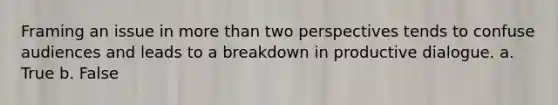 Framing an issue in more than two perspectives tends to confuse audiences and leads to a breakdown in productive dialogue. a. True b. False