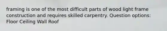framing is one of the most difficult parts of wood light frame construction and requires skilled carpentry. Question options: Floor Ceiling Wall Roof