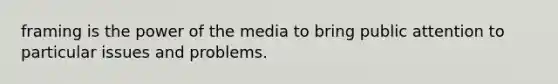 framing is the power of the media to bring public attention to particular issues and problems.