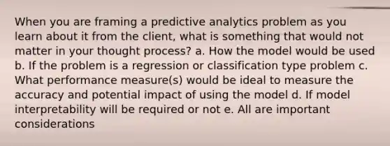 When you are framing a predictive analytics problem as you learn about it from the client, what is something that would not matter in your thought process? a. How the model would be used b. If the problem is a regression or classification type problem c. What performance measure(s) would be ideal to measure the accuracy and potential impact of using the model d. If model interpretability will be required or not e. All are important considerations