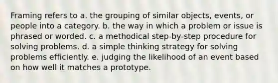 Framing refers to a. the grouping of similar objects, events, or people into a category. b. the way in which a problem or issue is phrased or worded. c. a methodical step-by-step procedure for solving problems. d. a simple thinking strategy for solving problems efficiently. e. judging the likelihood of an event based on how well it matches a prototype.