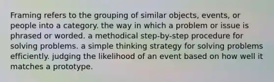 Framing refers to the grouping of similar objects, events, or people into a category. the way in which a problem or issue is phrased or worded. a methodical step-by-step procedure for solving problems. a simple thinking strategy for solving problems efficiently. judging the likelihood of an event based on how well it matches a prototype.