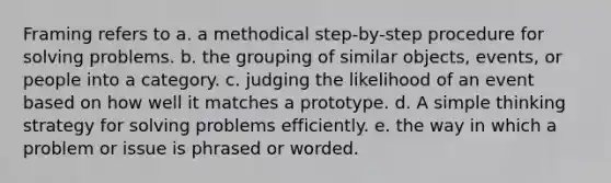 Framing refers to a. a methodical step-by-step procedure for solving problems. b. the grouping of similar objects, events, or people into a category. c. judging the likelihood of an event based on how well it matches a prototype. d. A simple thinking strategy for solving problems efficiently. e. the way in which a problem or issue is phrased or worded.