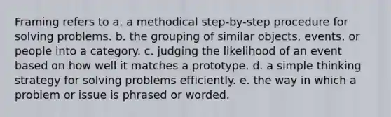 Framing refers to a. a methodical step-by-step procedure for solving problems. b. the grouping of similar objects, events, or people into a category. c. judging the likelihood of an event based on how well it matches a prototype. d. a simple thinking strategy for solving problems efficiently. e. the way in which a problem or issue is phrased or worded.