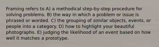 Framing refers to A) a methodical step-by-step procedure for solving problems. B) the way in which a problem or issue is phrased or worded. C) the grouping of similar objects, events, or people into a category. D) how to highlight your beautiful photographs. E) judging the likelihood of an event based on how well it matches a prototype.