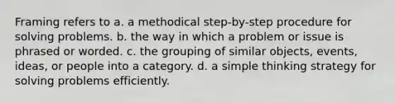 Framing refers to a. a methodical step-by-step procedure for solving problems. b. the way in which a problem or issue is phrased or worded. c. the grouping of similar objects, events, ideas, or people into a category. d. a simple thinking strategy for solving problems efficiently.