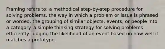 Framing refers to: a methodical step-by-step procedure for solving problems. the way in which a problem or issue is phrased or worded. the grouping of similar objects, events, or people into a category. a simple thinking strategy for solving problems efficiently. judging the likelihood of an event based on how well it matches a prototype.