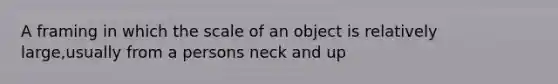 A framing in which the scale of an object is relatively large,usually from a persons neck and up