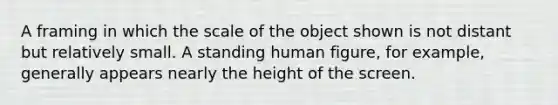 A framing in which the scale of the object shown is not distant but relatively small. A standing human figure, for example, generally appears nearly the height of the screen.