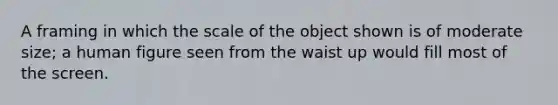 A framing in which the scale of the object shown is of moderate size; a human figure seen from the waist up would fill most of the screen.