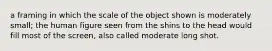 a framing in which the scale of the object shown is moderately small; the human figure seen from the shins to the head would fill most of the screen, also called moderate long shot.