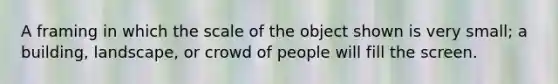 A framing in which the scale of the object shown is very small; a building, landscape, or crowd of people will fill the screen.