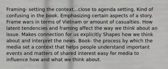 Framing- setting the context...close to agenda setting. Kind of confusing in the book. Emphasizing certain aspects of a story. Frame wars in terms of Vietnam or amount of casualties. How latent tendencies and framing affect the way we think about an issue. Makes connection for us explicitly Shapes how we think about and interpret the news. Book- the process by which the media set a context that helps people understand important events and matters of shared interest easy for media to influence how and what we think about.