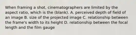 When framing a shot, cinematographers are limited by the aspect ratio, which is the (blank). A. perceived depth of field of an image B. size of the projected image C. relationship between the frame's width to its height D. relationship between the focal length and the film gauge