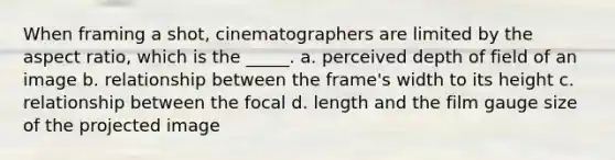 When framing a shot, cinematographers are limited by the aspect ratio, which is the _____. a. perceived depth of field of an image b. relationship between the frame's width to its height c. relationship between the focal d. length and the film gauge size of the projected image