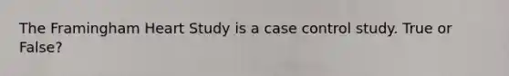 The Framingham Heart Study is a case control study. True or False?