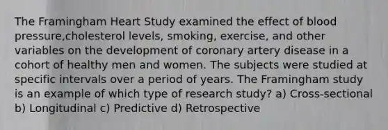 The Framingham Heart Study examined the effect of <a href='https://www.questionai.com/knowledge/kD0HacyPBr-blood-pressure' class='anchor-knowledge'>blood pressure</a>,cholesterol levels, smoking, exercise, and other variables on the development of coronary artery disease in a cohort of healthy men and women. The subjects were studied at specific intervals over a period of years. The Framingham study is an example of which type of research study? a) Cross-sectional b) Longitudinal c) Predictive d) Retrospective