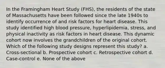 In the Framingham Heart Study (FHS), the residents of the state of Massachusetts have been followed since the late 1940s to identify occurrence of and risk factors for heart disease. This study identified high blood pressure, hyperlipidemia, stress, and physical inactivity as risk factors in heart disease. This dynamic cohort now involves the grandchildren of the original cohort. Which of the following study designs represent this study? a. Cross-sectional b. Prospective cohort c. Retrospective cohort d. Case-control e. None of the above