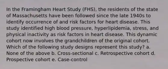 In the Framingham Heart Study (FHS), the residents of the state of Massachusetts have been followed since the late 1940s to identify occurrence of and risk factors for heart disease. This study identified high blood pressure, hyperlipidemia, stress, and physical inactivity as risk factors in heart disease. This dynamic cohort now involves the grandchildren of the original cohort. Which of the following study designs represent this study? a. None of the above b. Cross-sectional c. Retrospective cohort d. Prospective cohort e. Case-control