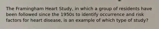 The Framingham Heart Study, in which a group of residents have been followed since the 1950s to identify occurrence and risk factors for heart disease, is an example of which type of study?