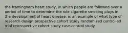 the framingham heart study, in which people are followed over a period of time to determine the role cigarette smoking plays in the development of heart disease, is an example of what type of research design prospective cohort study randomized controlled trial retrospective cohort study case-control study